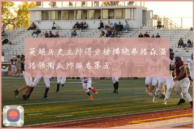 英超历史主帅得分榜揭晓弗格森温格领衔瓜帅排名第五