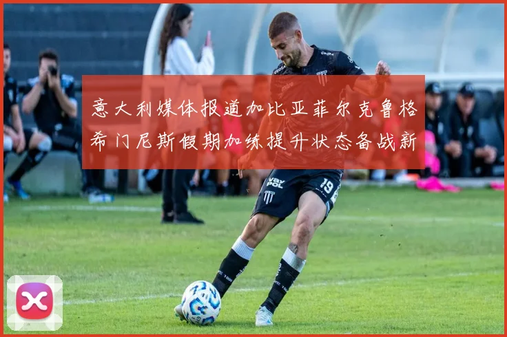 意大利媒体报道加比亚菲尔克鲁格希门尼斯假期加练提升状态备战新赛季