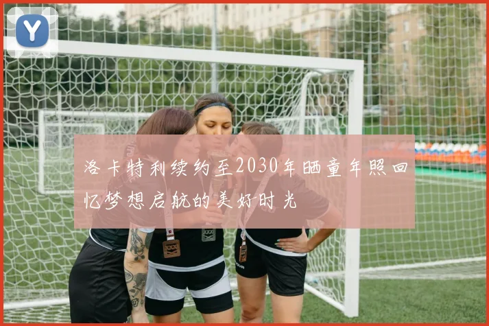 洛卡特利续约至2030年晒童年照回忆梦想启航的美好时光